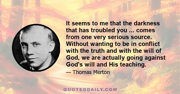 It seems to me that the darkness that has troubled you ... comes from one very serious source. Without wanting to be in conflict with the truth and with the will of God, we are actually going against God's will and His