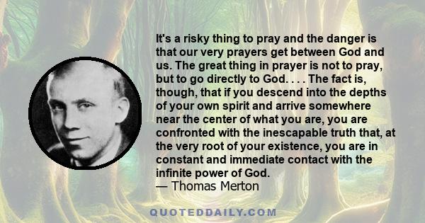 It's a risky thing to pray and the danger is that our very prayers get between God and us. The great thing in prayer is not to pray, but to go directly to God. . . . The fact is, though, that if you descend into the