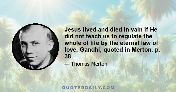 Jesus lived and died in vain if He did not teach us to regulate the whole of life by the eternal law of love. Gandhi, quoted in Merton, p. 38