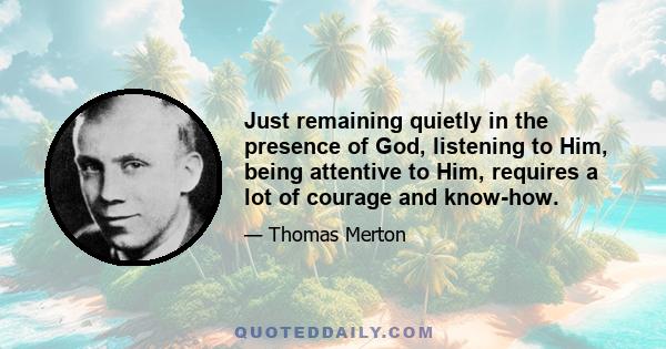 Just remaining quietly in the presence of God, listening to Him, being attentive to Him, requires a lot of courage and know-how.