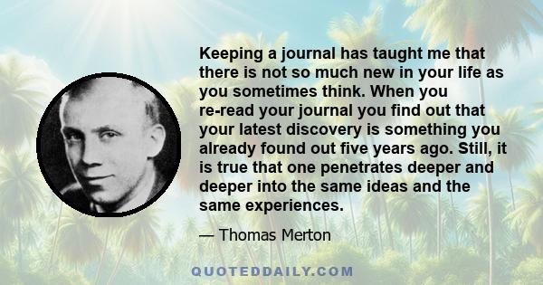 Keeping a journal has taught me that there is not so much new in your life as you sometimes think. When you re-read your journal you find out that your latest discovery is something you already found out five years ago. 