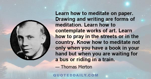 Learn how to meditate on paper. Drawing and writing are forms of meditation. Learn how to contemplate works of art. Learn how to pray in the streets or in the country. Know how to meditate not only when you have a book