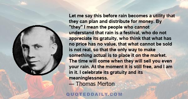 Let me say this before rain becomes a utility that they can plan and distribute for money. By they I mean the people who cannot understand that rain is a festival, who do not appreciate its gratuity, who think that what 