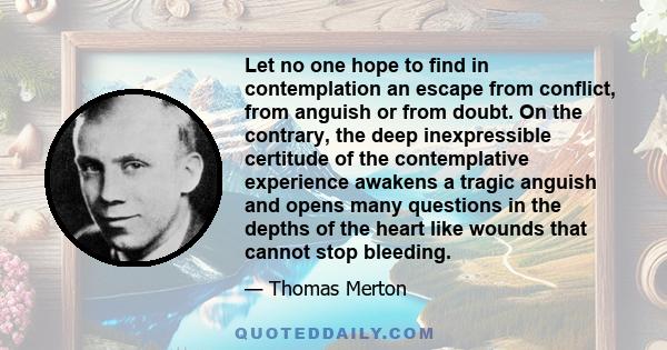 Let no one hope to find in contemplation an escape from conflict, from anguish or from doubt. On the contrary, the deep inexpressible certitude of the contemplative experience awakens a tragic anguish and opens many