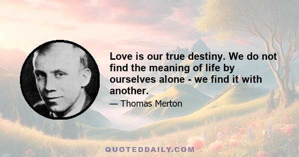 Love is our true destiny. We do not find the meaning of life by ourselves alone - we find it with another.