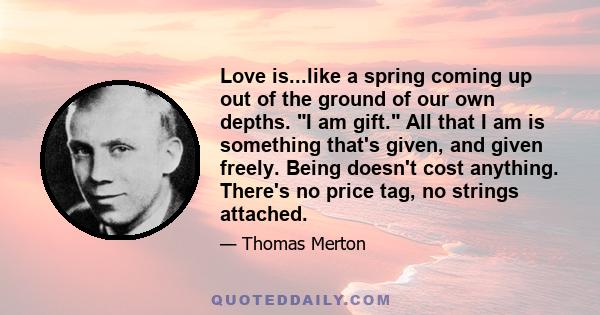 Love is...like a spring coming up out of the ground of our own depths. I am gift. All that I am is something that's given, and given freely. Being doesn't cost anything. There's no price tag, no strings attached.