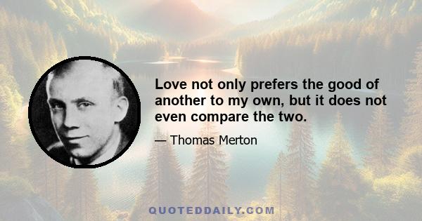 Love not only prefers the good of another to my own, but it does not even compare the two.