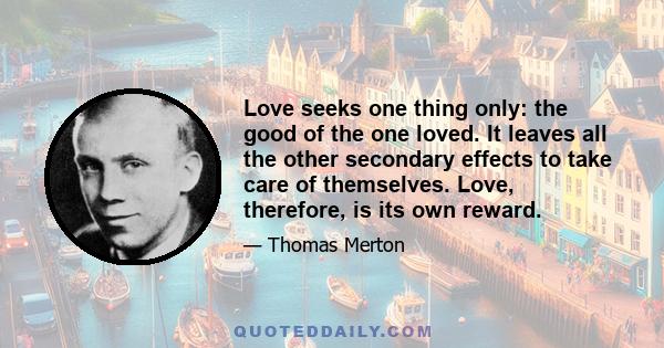 Love seeks one thing only: the good of the one loved. It leaves all the other secondary effects to take care of themselves. Love, therefore, is its own reward.