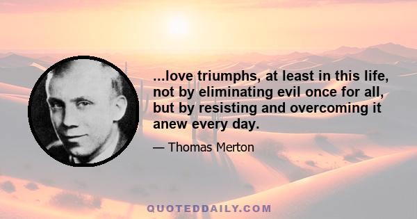 ...love triumphs, at least in this life, not by eliminating evil once for all, but by resisting and overcoming it anew every day.