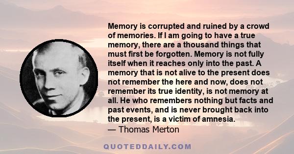 Memory is corrupted and ruined by a crowd of memories. If I am going to have a true memory, there are a thousand things that must first be forgotten. Memory is not fully itself when it reaches only into the past. A