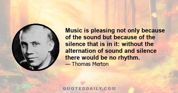 Music is pleasing not only because of the sound but because of the silence that is in it: without the alternation of sound and silence there would be no rhythm.