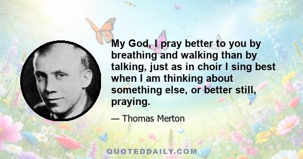 My God, I pray better to you by breathing and walking than by talking, just as in choir I sing best when I am thinking about something else, or better still, praying.