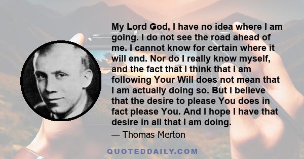 My Lord God, I have no idea where I am going. I do not see the road ahead of me. I cannot know for certain where it will end. Nor do I really know myself, and the fact that I think that I am following Your Will does not 