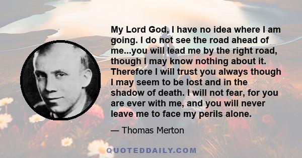 My Lord God, I have no idea where I am going. I do not see the road ahead of me...you will lead me by the right road, though I may know nothing about it. Therefore I will trust you always though I may seem to be lost