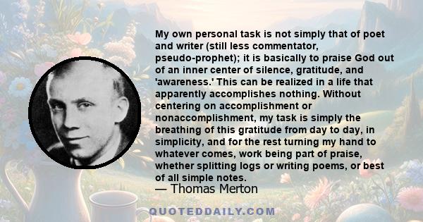 My own personal task is not simply that of poet and writer (still less commentator, pseudo-prophet); it is basically to praise God out of an inner center of silence, gratitude, and 'awareness.' This can be realized in a 