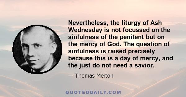 Nevertheless, the liturgy of Ash Wednesday is not focussed on the sinfulness of the penitent but on the mercy of God. The question of sinfulness is raised precisely because this is a day of mercy, and the just do not