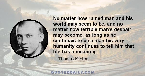 No matter how ruined man and his world may seem to be, and no matter how terrible man's despair may become, as long as he continues to be a man his very humanity continues to tell him that life has a meaning.