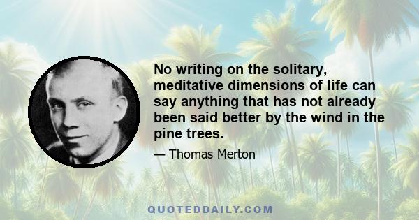 No writing on the solitary, meditative dimensions of life can say anything that has not already been said better by the wind in the pine trees.