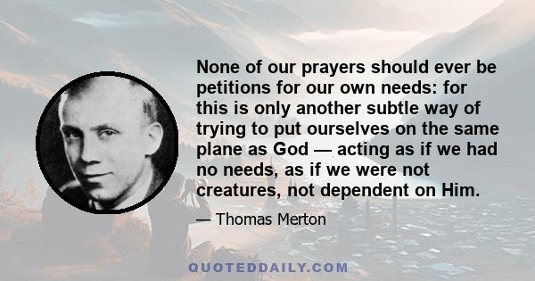 None of our prayers should ever be petitions for our own needs: for this is only another subtle way of trying to put ourselves on the same plane as God — acting as if we had no needs, as if we were not creatures, not