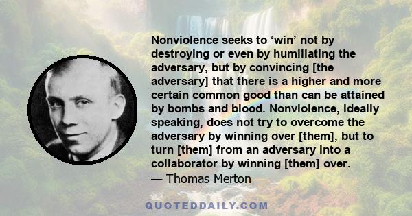 Nonviolence seeks to ‘win’ not by destroying or even by humiliating the adversary, but by convincing [the adversary] that there is a higher and more certain common good than can be attained by bombs and blood.