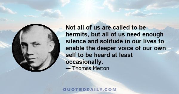 Not all of us are called to be hermits, but all of us need enough silence and solitude in our lives to enable the deeper voice of our own self to be heard at least occasionally.