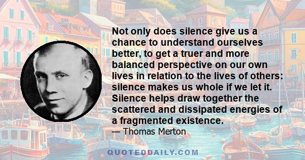 Not only does silence give us a chance to understand ourselves better, to get a truer and more balanced perspective on our own lives in relation to the lives of others: silence makes us whole if we let it. Silence helps 