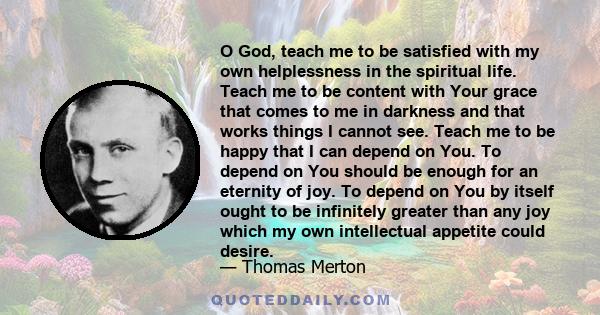 O God, teach me to be satisfied with my own helplessness in the spiritual life. Teach me to be content with Your grace that comes to me in darkness and that works things I cannot see. Teach me to be happy that I can