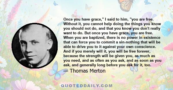 Once you have grace, I said to him, you are free. Without it, you cannot help doing the things you know you should not do, and that you know you don't really want to do. But once you have grace, you are free. When you