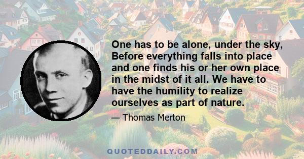 One has to be alone, under the sky, Before everything falls into place and one finds his or her own place in the midst of it all. We have to have the humility to realize ourselves as part of nature.