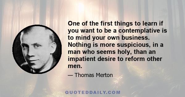 One of the first things to learn if you want to be a contemplative is to mind your own business. Nothing is more suspicious, in a man who seems holy, than an impatient desire to reform other men.