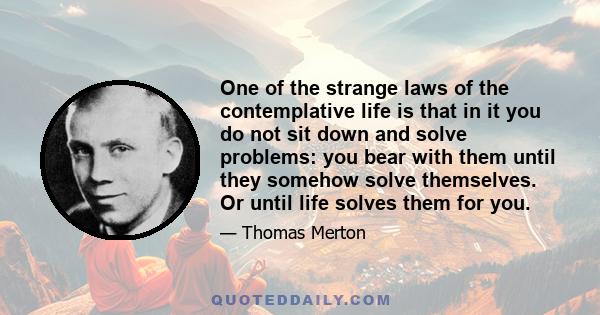 One of the strange laws of the contemplative life is that in it you do not sit down and solve problems: you bear with them until they somehow solve themselves. Or until life solves them for you.