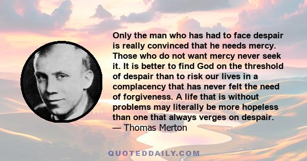 Only the man who has had to face despair is really convinced that he needs mercy. Those who do not want mercy never seek it. It is better to find God on the threshold of despair than to risk our lives in a complacency