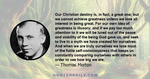 Our Christian destiny is, in fact, a great one: but we cannot achieve greatness unless we lose all interest in being great. For our own idea of greatness is illusory, and if we pay too much attention to it we will be