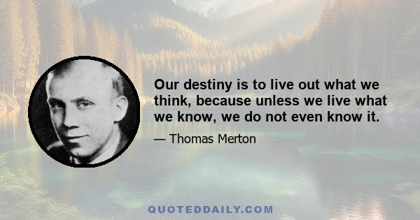 Our destiny is to live out what we think, because unless we live what we know, we do not even know it.