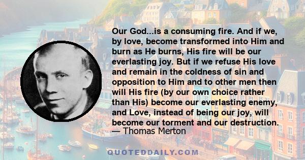 Our God...is a consuming fire. And if we, by love, become transformed into Him and burn as He burns, His fire will be our everlasting joy. But if we refuse His love and remain in the coldness of sin and opposition to