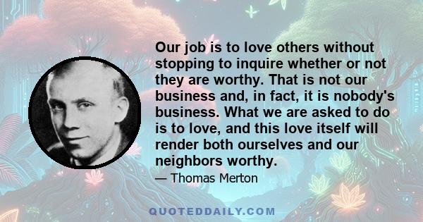 Our job is to love others without stopping to inquire whether or not they are worthy. That is not our business and, in fact, it is nobody's business. What we are asked to do is to love, and this love itself will render