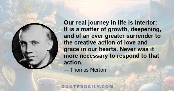 Our real journey in life is interior; It is a matter of growth, deepening, and of an ever greater surrender to the creative action of love and grace in our hearts. Never was it more necessary to respond to that action.