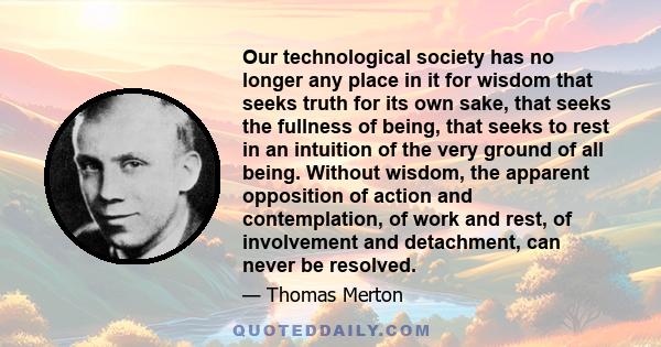 Our technological society has no longer any place in it for wisdom that seeks truth for its own sake, that seeks the fullness of being, that seeks to rest in an intuition of the very ground of all being. Without wisdom, 