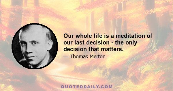 Our whole life is a meditation of our last decision - the only decision that matters.