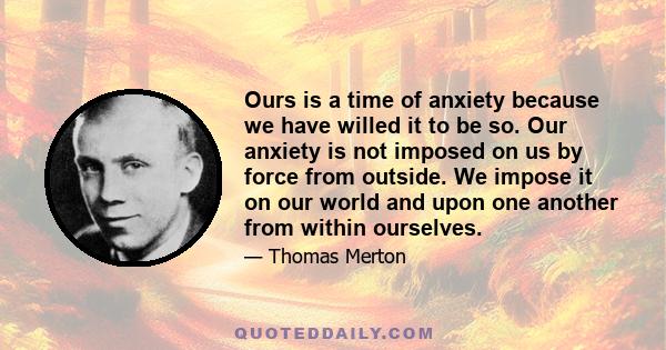 Ours is a time of anxiety because we have willed it to be so. Our anxiety is not imposed on us by force from outside. We impose it on our world and upon one another from within ourselves.