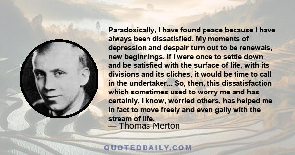 Paradoxically, I have found peace because I have always been dissatisfied. My moments of depression and despair turn out to be renewals, new beginnings. If I were once to settle down and be satisfied with the surface of 