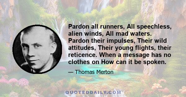 Pardon all runners, All speechless, alien winds, All mad waters. Pardon their impulses, Their wild attitudes, Their young flights, their reticence. When a message has no clothes on How can it be spoken.