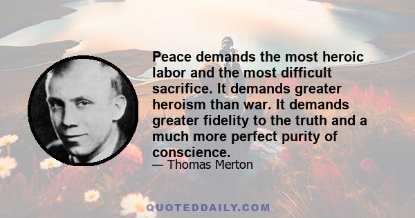 Peace demands the most heroic labor and the most difficult sacrifice. It demands greater heroism than war. It demands greater fidelity to the truth and a much more perfect purity of conscience.