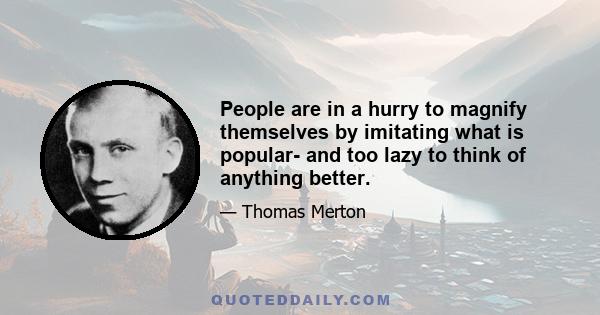 People are in a hurry to magnify themselves by imitating what is popular- and too lazy to think of anything better.