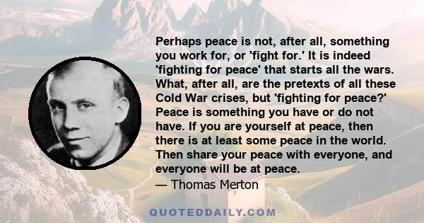 Perhaps peace is not, after all, something you work for, or 'fight for.' It is indeed 'fighting for peace' that starts all the wars. What, after all, are the pretexts of all these Cold War crises, but 'fighting for