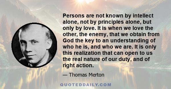 Persons are not known by intellect alone, not by principles alone, but only by love. It is when we love the other, the enemy, that we obtain from God the key to an understanding of who he is, and who we are. It is only