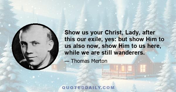 Show us your Christ, Lady, after this our exile, yes: but show Him to us also now, show Him to us here, while we are still wanderers.