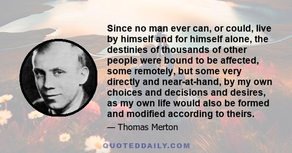 Since no man ever can, or could, live by himself and for himself alone, the destinies of thousands of other people were bound to be affected, some remotely, but some very directly and near-at-hand, by my own choices and 