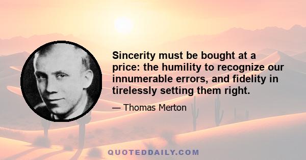 Sincerity must be bought at a price: the humility to recognize our innumerable errors, and fidelity in tirelessly setting them right.