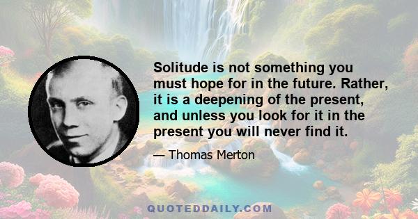 Solitude is not something you must hope for in the future. Rather, it is a deepening of the present, and unless you look for it in the present you will never find it.